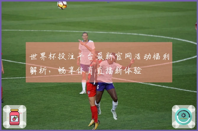 世界杯投注平台最新官网活动福利解析，畅享体育直播新体验